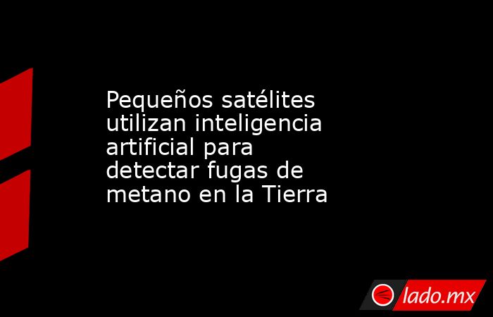 Pequeños satélites utilizan inteligencia artificial para detectar fugas de metano en la Tierra. Noticias en tiempo real