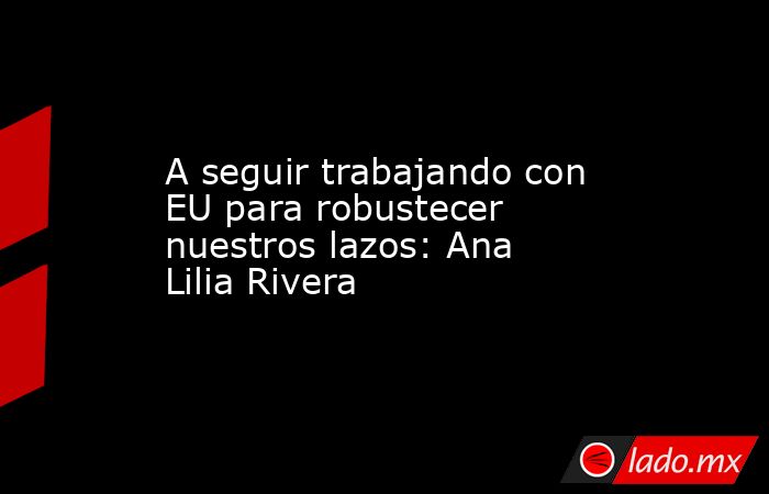 A seguir trabajando con EU para robustecer nuestros lazos: Ana Lilia Rivera. Noticias en tiempo real