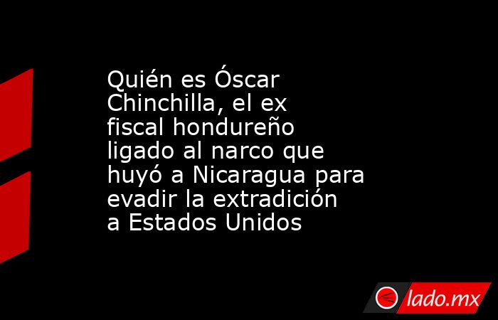 Quién es Óscar Chinchilla, el ex fiscal hondureño ligado al narco que huyó a Nicaragua para evadir la extradición a Estados Unidos. Noticias en tiempo real