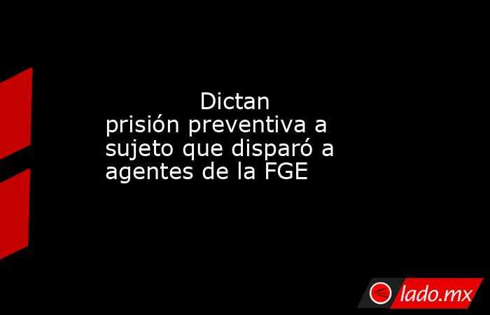             Dictan prisión preventiva a sujeto que disparó a agentes de la FGE            . Noticias en tiempo real