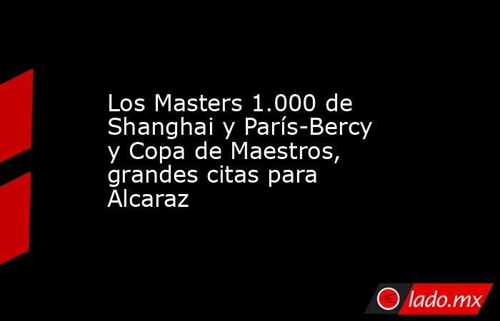 Los Masters 1.000 de Shanghai y París-Bercy y Copa de Maestros, grandes citas para Alcaraz. Noticias en tiempo real