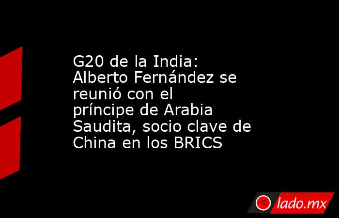 G20 de la India: Alberto Fernández se reunió con el príncipe de Arabia Saudita, socio clave de China en los BRICS. Noticias en tiempo real