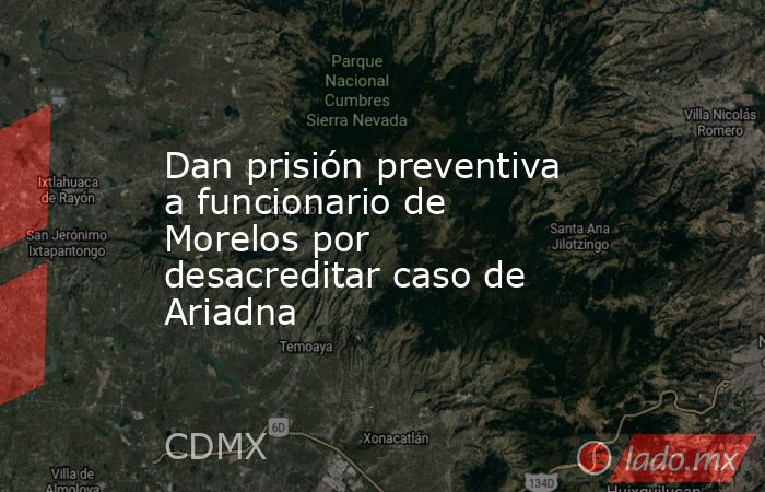 Dan prisión preventiva a funcionario de Morelos por desacreditar caso de Ariadna . Noticias en tiempo real
