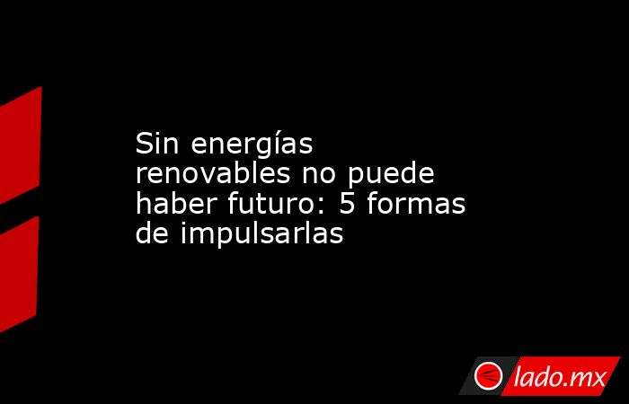 Sin energías renovables no puede haber futuro: 5 formas de impulsarlas. Noticias en tiempo real