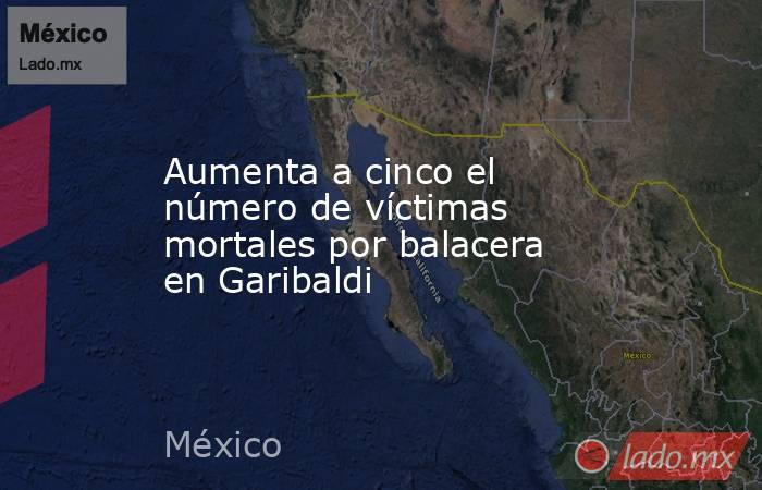 Aumenta a cinco el número de víctimas mortales por balacera en Garibaldi. Noticias en tiempo real