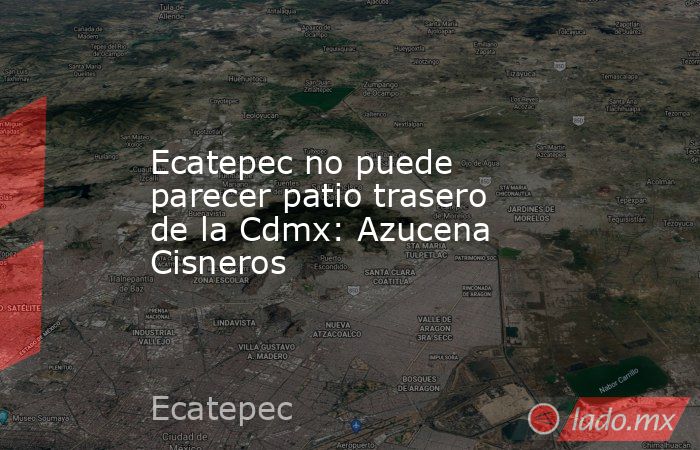 Ecatepec no puede parecer patio trasero de la Cdmx: Azucena Cisneros. Noticias en tiempo real