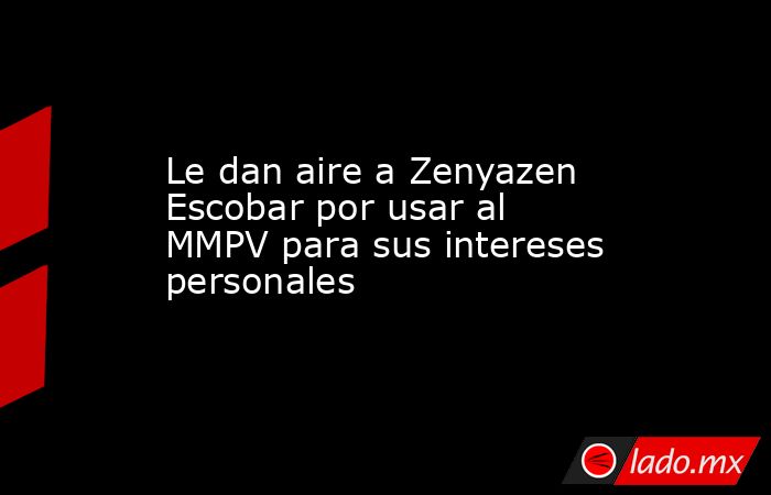 Le dan aire a Zenyazen Escobar por usar al MMPV para sus intereses personales. Noticias en tiempo real