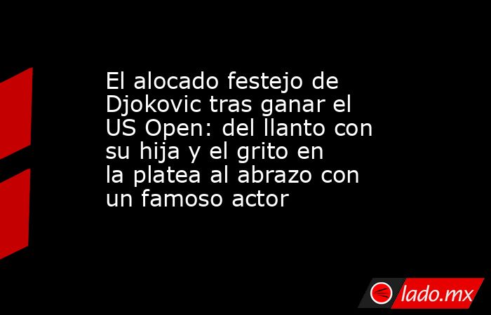 El alocado festejo de Djokovic tras ganar el US Open: del llanto con su hija y el grito en la platea al abrazo con un famoso actor. Noticias en tiempo real