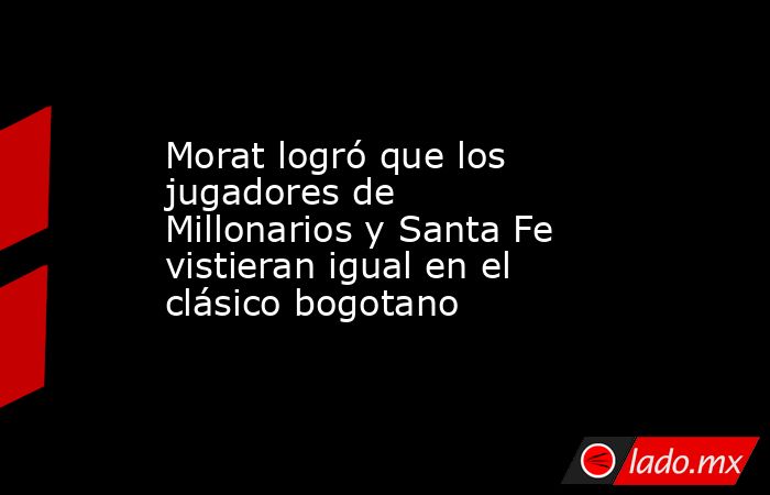 Morat logró que los jugadores de Millonarios y Santa Fe vistieran igual en el clásico bogotano. Noticias en tiempo real