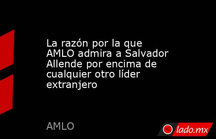 La razón por la que AMLO admira a Salvador Allende por encima de cualquier otro líder extranjero. Noticias en tiempo real