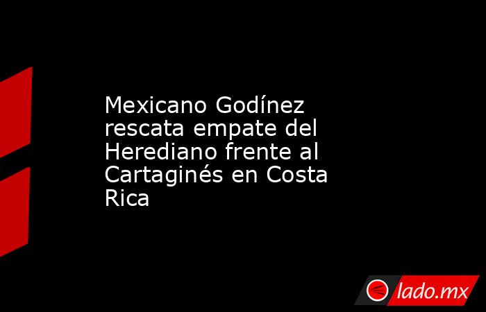 Mexicano Godínez rescata empate del Herediano frente al Cartaginés en Costa Rica. Noticias en tiempo real