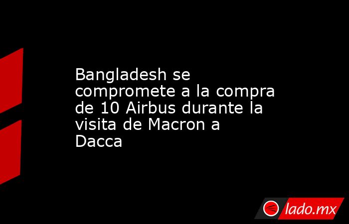 Bangladesh se compromete a la compra de 10 Airbus durante la visita de Macron a Dacca. Noticias en tiempo real