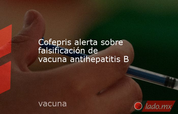 Cofepris alerta sobre falsificación de vacuna antihepatitis B. Noticias en tiempo real