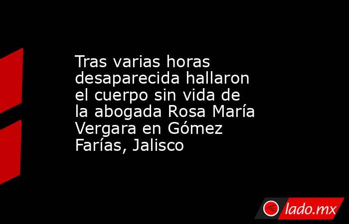 Tras varias horas desaparecida hallaron el cuerpo sin vida de la abogada Rosa María Vergara en Gómez Farías, Jalisco. Noticias en tiempo real
