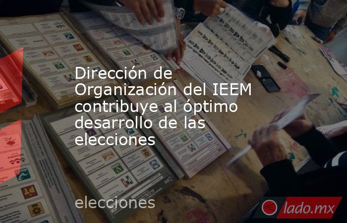 Dirección de Organización del IEEM contribuye al óptimo desarrollo de las elecciones. Noticias en tiempo real