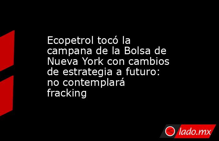 Ecopetrol tocó la campana de la Bolsa de Nueva York con cambios de estrategia a futuro: no contemplará fracking. Noticias en tiempo real