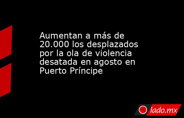 Aumentan a más de 20.000 los desplazados por la ola de violencia desatada en agosto en Puerto Príncipe. Noticias en tiempo real