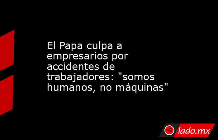 El Papa culpa a empresarios por accidentes de trabajadores: 