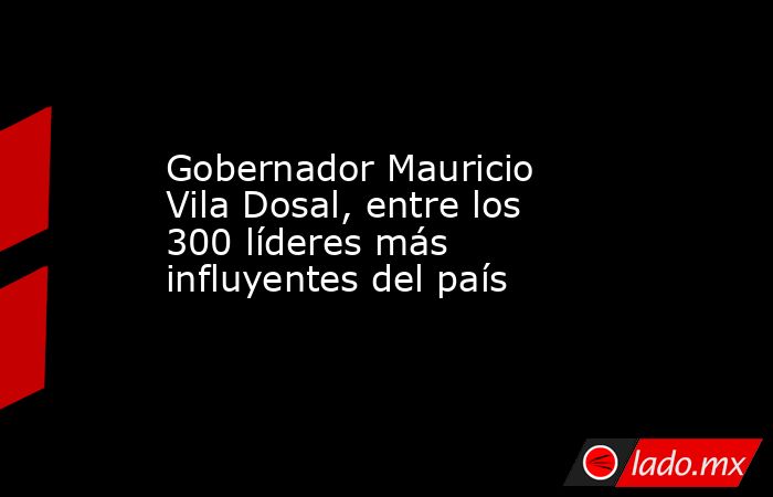 Gobernador Mauricio Vila Dosal, entre los 300 líderes más influyentes del país. Noticias en tiempo real