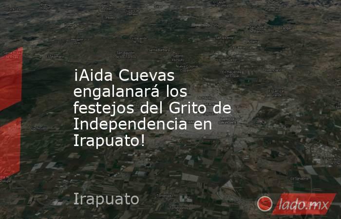 ¡Aida Cuevas engalanará los festejos del Grito de Independencia en Irapuato!. Noticias en tiempo real