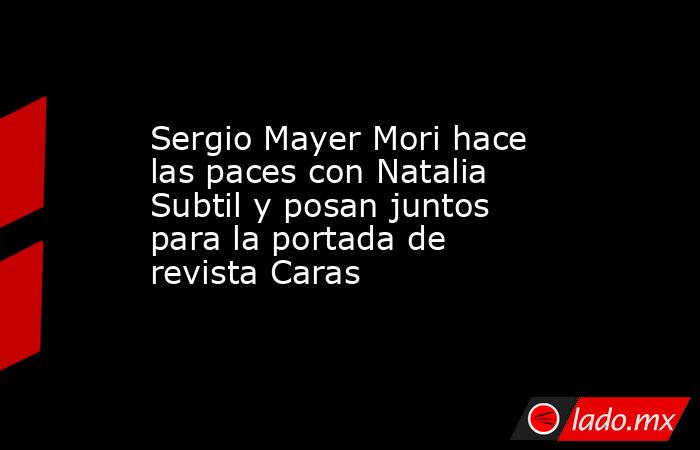 Sergio Mayer Mori hace las paces con Natalia Subtil y posan juntos para la portada de revista Caras. Noticias en tiempo real