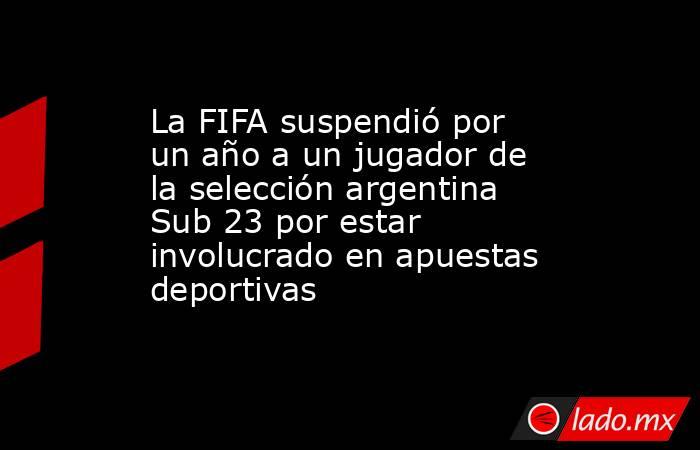 La FIFA suspendió por un año a un jugador de la selección argentina Sub 23 por estar involucrado en apuestas deportivas. Noticias en tiempo real