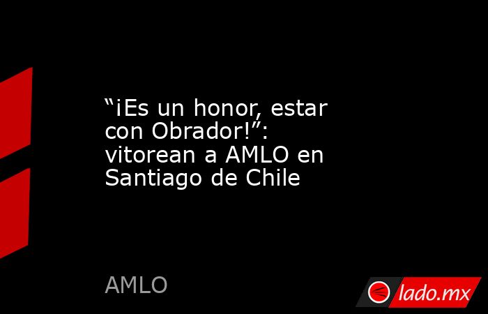 “¡Es un honor, estar con Obrador!”: vitorean a AMLO en Santiago de Chile . Noticias en tiempo real