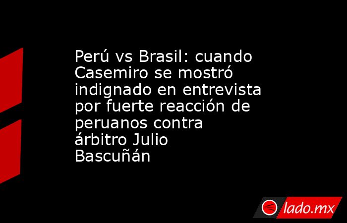 Perú vs Brasil: cuando Casemiro se mostró indignado en entrevista por fuerte reacción de peruanos contra árbitro Julio Bascuñán. Noticias en tiempo real