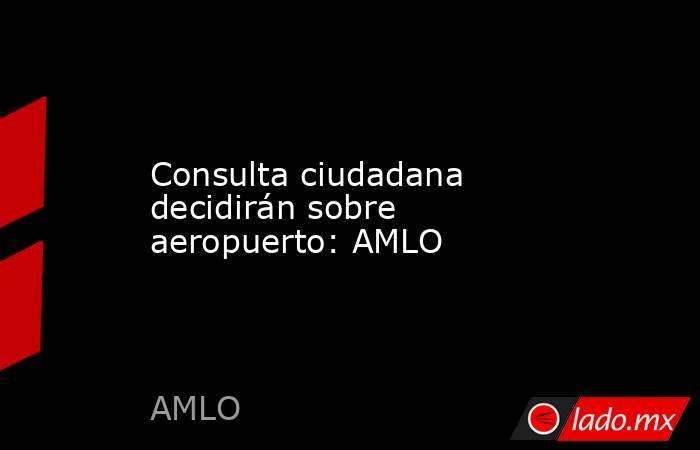 Consulta ciudadana decidirán sobre aeropuerto: AMLO. Noticias en tiempo real