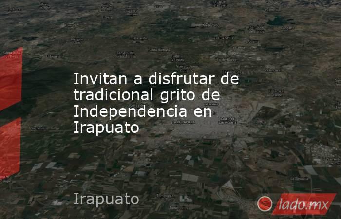 Invitan a disfrutar de tradicional grito de Independencia en Irapuato. Noticias en tiempo real