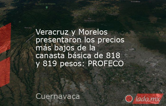 Veracruz y Morelos presentaron los precios más bajos de la canasta básica de 818 y 819 pesos: PROFECO. Noticias en tiempo real