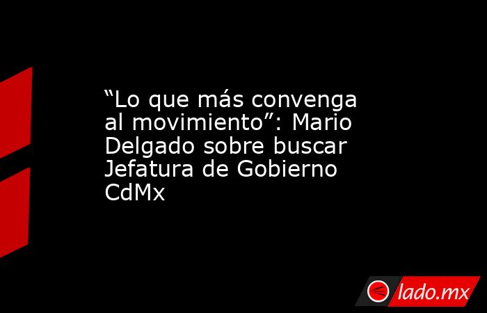 “Lo que más convenga al movimiento”: Mario Delgado sobre buscar Jefatura de Gobierno CdMx. Noticias en tiempo real