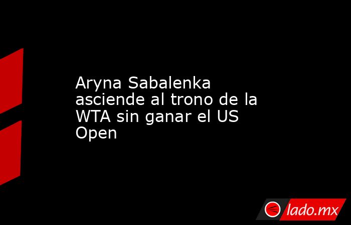 Aryna Sabalenka asciende al trono de la WTA sin ganar el US Open. Noticias en tiempo real