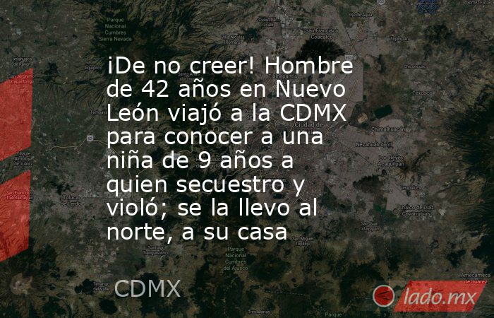 ¡De no creer! Hombre de 42 años en Nuevo León viajó a la CDMX para conocer a una niña de 9 años a quien secuestro y violó; se la llevo al norte, a su casa. Noticias en tiempo real