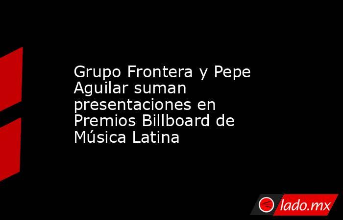 Grupo Frontera y Pepe Aguilar suman presentaciones en Premios Billboard de Música Latina. Noticias en tiempo real