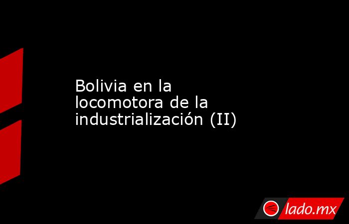 Bolivia en la locomotora de la industrialización (II). Noticias en tiempo real