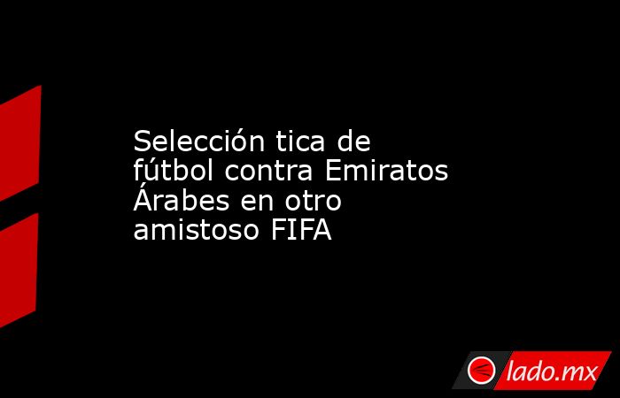 Selección tica de fútbol contra Emiratos Árabes en otro amistoso FIFA. Noticias en tiempo real