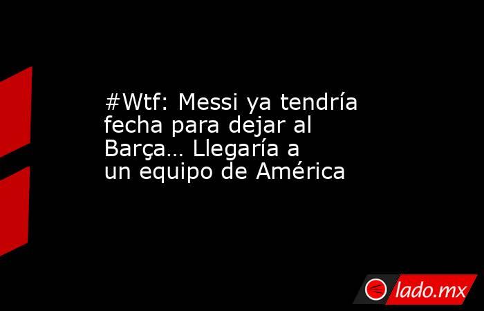 #Wtf: Messi ya tendría fecha para dejar al Barça… Llegaría a un equipo de América. Noticias en tiempo real