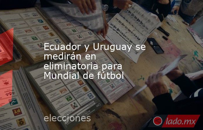 Ecuador y Uruguay se medirán en eliminatoria para Mundial de fútbol. Noticias en tiempo real