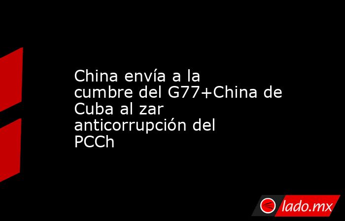 China envía a la cumbre del G77+China de Cuba al zar anticorrupción del PCCh. Noticias en tiempo real