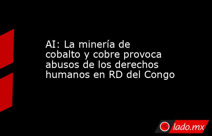 AI: La minería de cobalto y cobre provoca abusos de los derechos humanos en RD del Congo. Noticias en tiempo real
