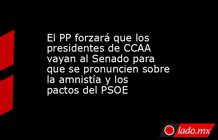 El PP forzará que los presidentes de CCAA vayan al Senado para que se pronuncien sobre la amnistía y los pactos del PSOE. Noticias en tiempo real