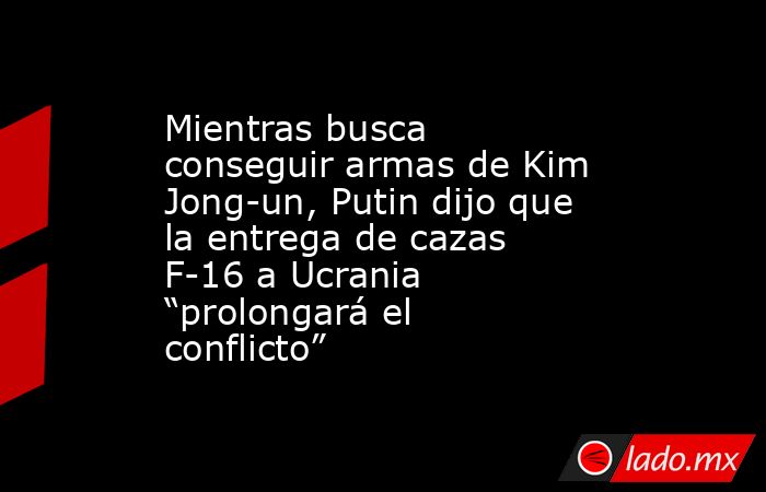 Mientras busca conseguir armas de Kim Jong-un, Putin dijo que la entrega de cazas F-16 a Ucrania “prolongará el conflicto”. Noticias en tiempo real