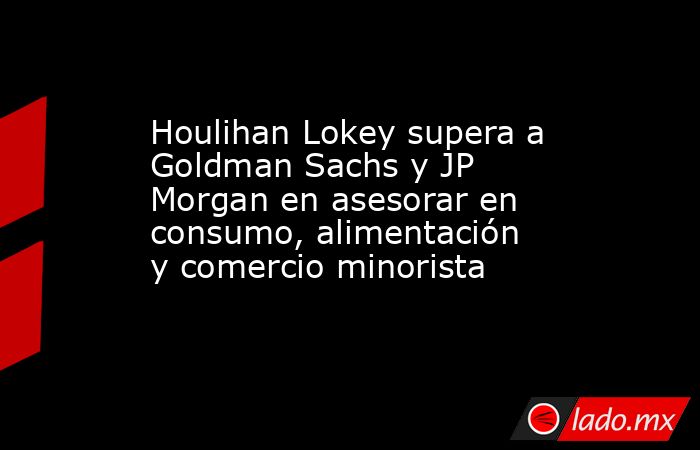 Houlihan Lokey supera a Goldman Sachs y JP Morgan en asesorar en consumo, alimentación y comercio minorista. Noticias en tiempo real