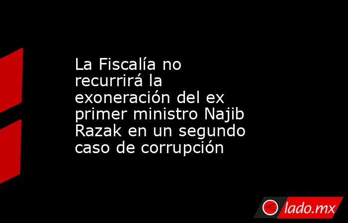 La Fiscalía no recurrirá la exoneración del ex primer ministro Najib Razak en un segundo caso de corrupción. Noticias en tiempo real