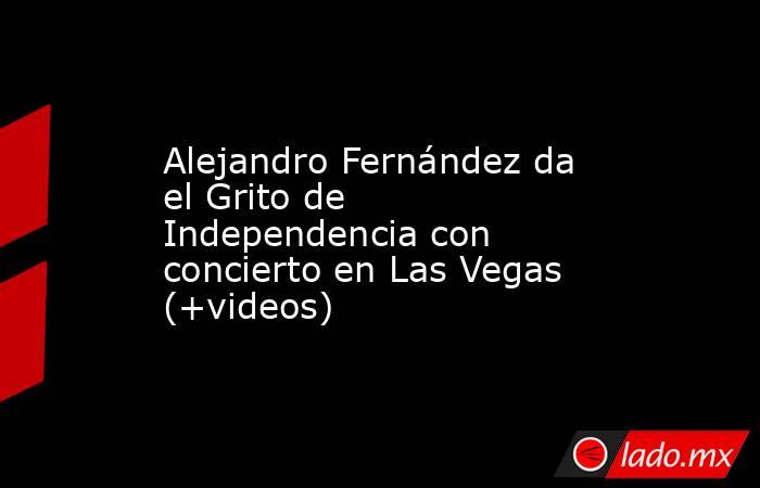 Alejandro Fernández da el Grito de Independencia con concierto en Las Vegas (+videos). Noticias en tiempo real