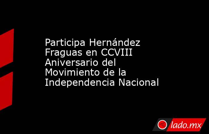 Participa Hernández Fraguas en CCVIII Aniversario del Movimiento de la Independencia Nacional. Noticias en tiempo real