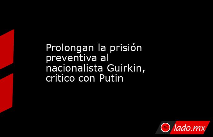 Prolongan la prisión preventiva al nacionalista Guirkin, crítico con Putin. Noticias en tiempo real