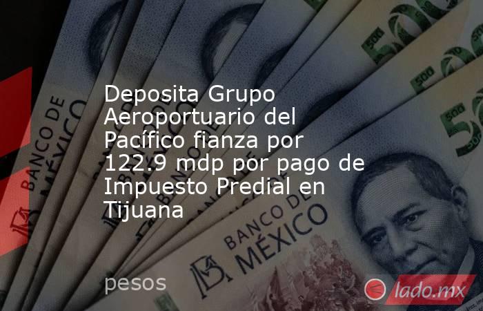 Deposita Grupo Aeroportuario del Pacífico fianza por 122.9 mdp por pago de Impuesto Predial en Tijuana. Noticias en tiempo real