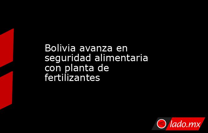 Bolivia avanza en seguridad alimentaria con planta de fertilizantes. Noticias en tiempo real